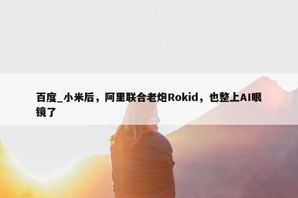 百度_小米后，阿里联合老炮Rokid，也整上AI眼镜了