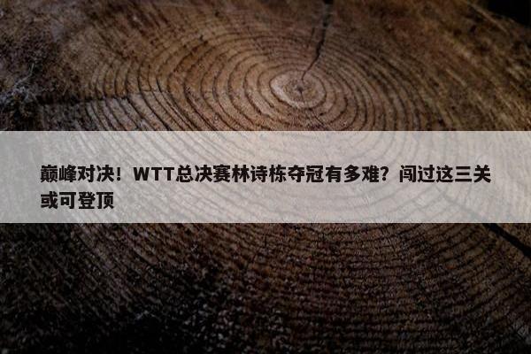 巅峰对决！WTT总决赛林诗栋夺冠有多难？闯过这三关或可登顶