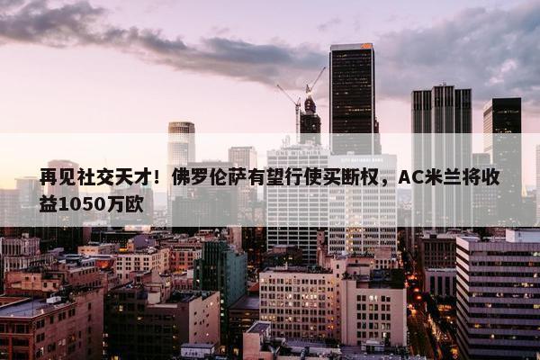 再见社交天才！佛罗伦萨有望行使买断权，AC米兰将收益1050万欧