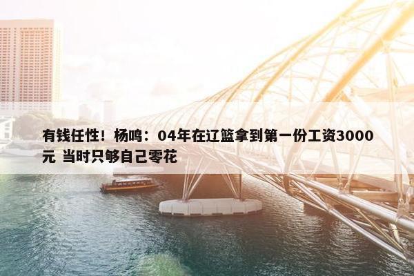 有钱任性！杨鸣：04年在辽篮拿到第一份工资3000元 当时只够自己零花