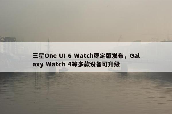 三星One UI 6 Watch稳定版发布，Galaxy Watch 4等多款设备可升级