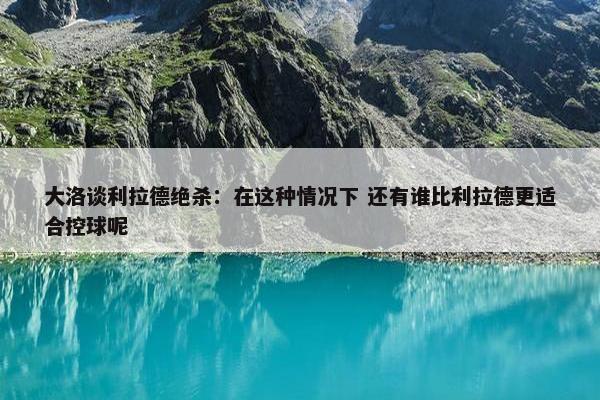 大洛谈利拉德绝杀：在这种情况下 还有谁比利拉德更适合控球呢