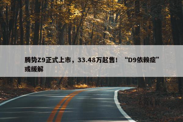 腾势Z9正式上市，33.48万起售！“D9依赖症”或缓解