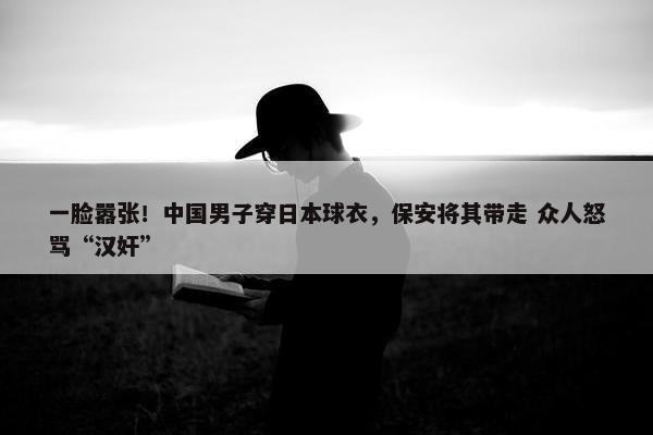 一脸嚣张！中国男子穿日本球衣，保安将其带走 众人怒骂“汉奸”