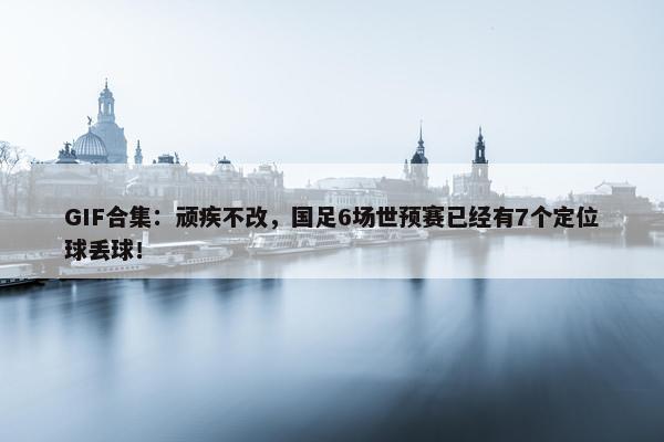 GIF合集：顽疾不改，国足6场世预赛已经有7个定位球丢球！