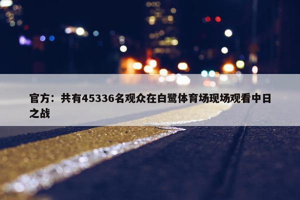 官方：共有45336名观众在白鹭体育场现场观看中日之战