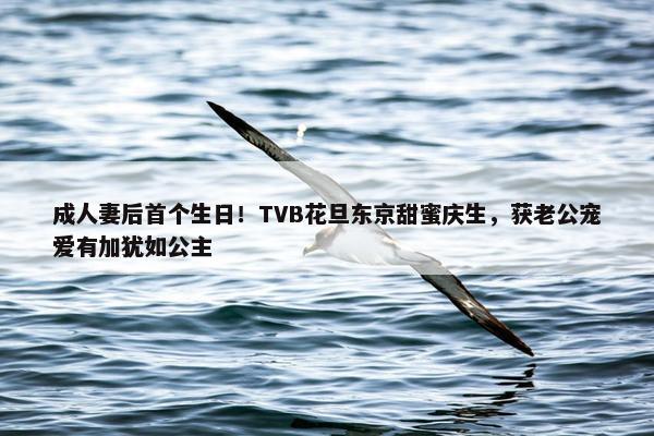 成人妻后首个生日！TVB花旦东京甜蜜庆生，获老公宠爱有加犹如公主