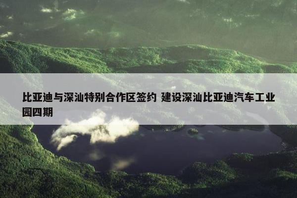 比亚迪与深汕特别合作区签约 建设深汕比亚迪汽车工业园四期