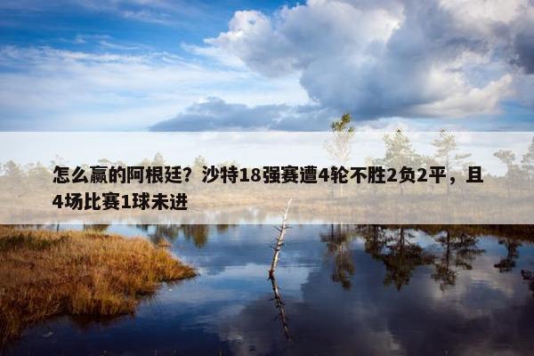 怎么赢的阿根廷？沙特18强赛遭4轮不胜2负2平，且4场比赛1球未进