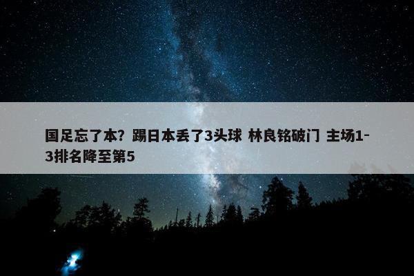 国足忘了本？踢日本丢了3头球 林良铭破门 主场1-3排名降至第5