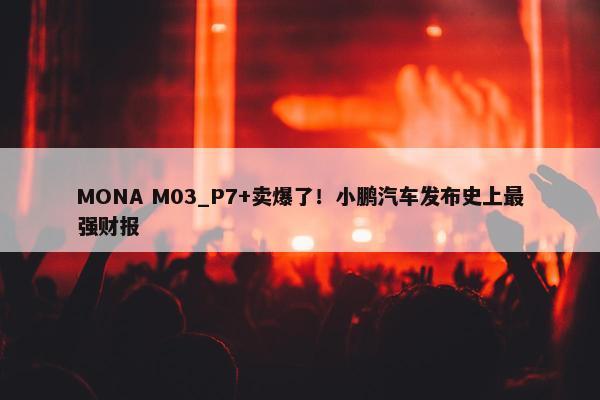 MONA M03_P7+卖爆了！小鹏汽车发布史上最强财报