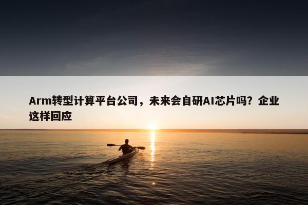 Arm转型计算平台公司，未来会自研AI芯片吗？企业这样回应