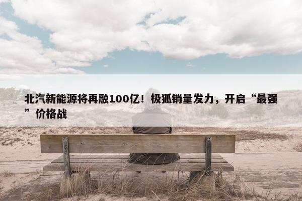 北汽新能源将再融100亿！极狐销量发力，开启“最强”价格战