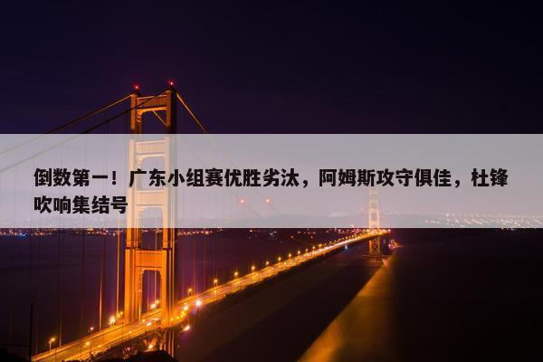 倒数第一！广东小组赛优胜劣汰，阿姆斯攻守俱佳，杜锋吹响集结号