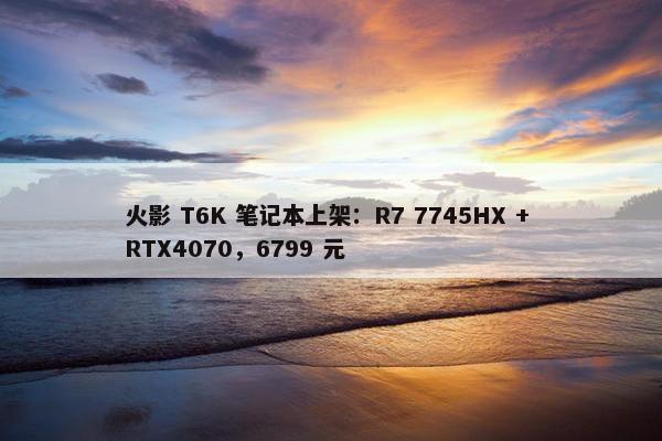 火影 T6K 笔记本上架：R7 7745HX + RTX4070，6799 元