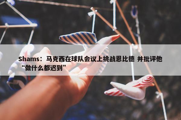 Shams：马克西在球队会议上挑战恩比德 并批评他“做什么都迟到”