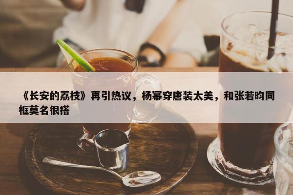 《长安的荔枝》再引热议，杨幂穿唐装太美，和张若昀同框莫名很搭