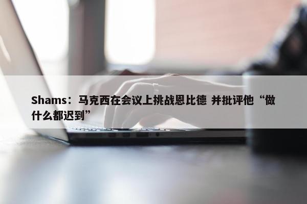 Shams：马克西在会议上挑战恩比德 并批评他“做什么都迟到”