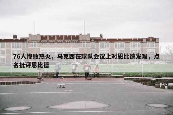 76人惨败热火，马克西在球队会议上对恩比德发难，点名批评恩比德