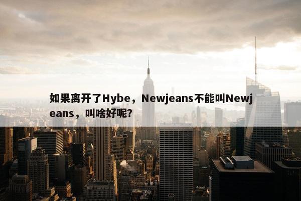 如果离开了Hybe，Newjeans不能叫Newjeans，叫啥好呢？