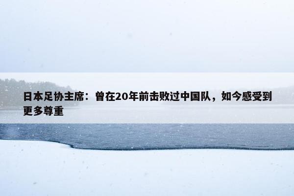 日本足协主席：曾在20年前击败过中国队，如今感受到更多尊重