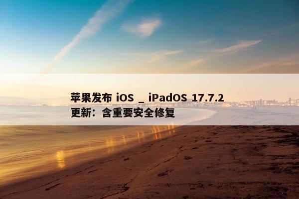 苹果发布 iOS _ iPadOS 17.7.2 更新：含重要安全修复