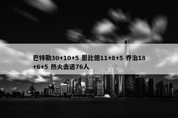 巴特勒30+10+5 恩比德11+8+5 乔治18+6+5 热火击退76人