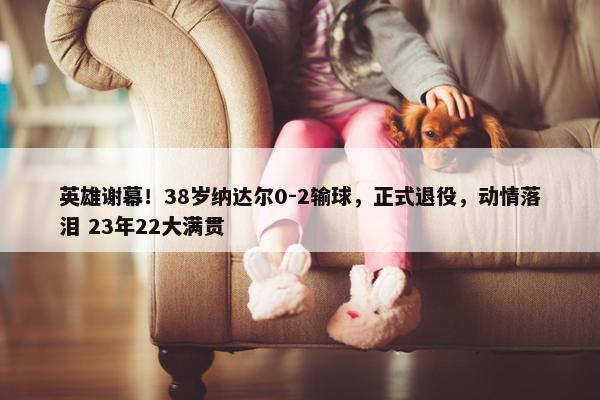 英雄谢幕！38岁纳达尔0-2输球，正式退役，动情落泪 23年22大满贯