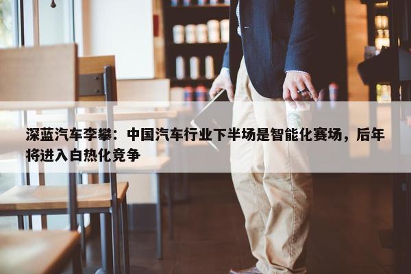 深蓝汽车李攀：中国汽车行业下半场是智能化赛场，后年将进入白热化竞争