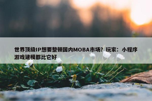 世界顶级IP想要整顿国内MOBA市场？玩家：小程序游戏建模都比它好