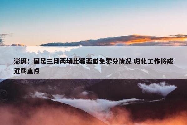 澎湃：国足三月两场比赛要避免零分情况 归化工作将成近期重点