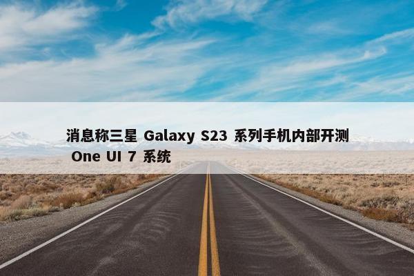 消息称三星 Galaxy S23 系列手机内部开测 One UI 7 系统