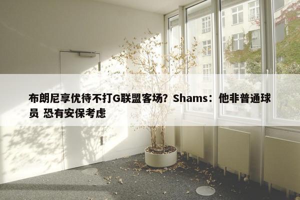 布朗尼享优待不打G联盟客场？Shams：他非普通球员 恐有安保考虑