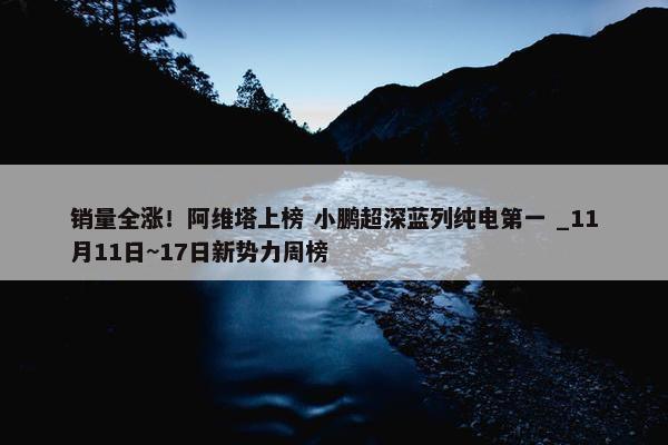 销量全涨！阿维塔上榜 小鹏超深蓝列纯电第一 _11月11日~17日新势力周榜