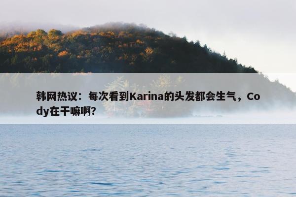 韩网热议：每次看到Karina的头发都会生气，Cody在干嘛啊？