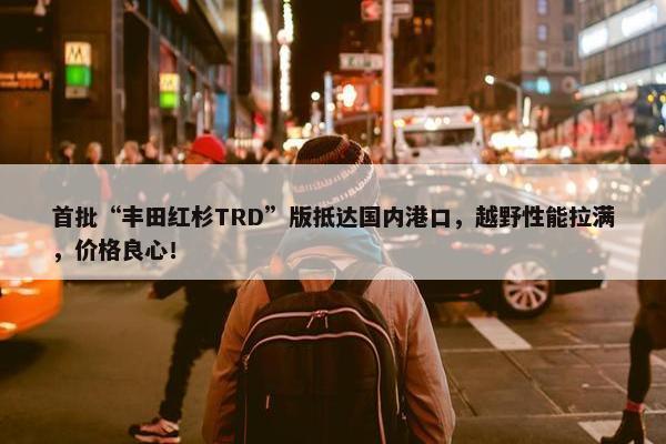 首批“丰田红杉TRD”版抵达国内港口，越野性能拉满，价格良心！