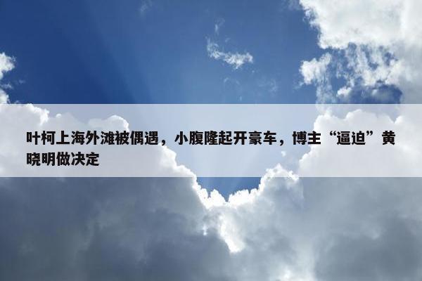 叶柯上海外滩被偶遇，小腹隆起开豪车，博主“逼迫”黄晓明做决定