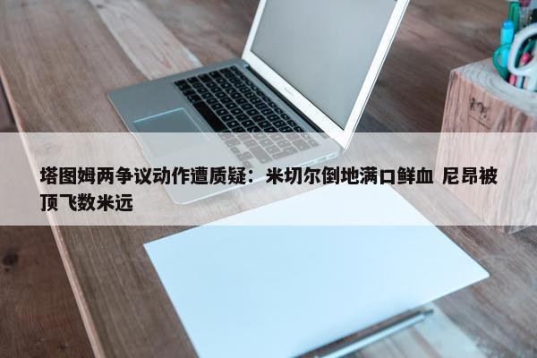 塔图姆两争议动作遭质疑：米切尔倒地满口鲜血 尼昂被顶飞数米远