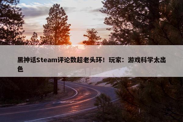 黑神话Steam评论数超老头环！玩家：游戏科学太出色