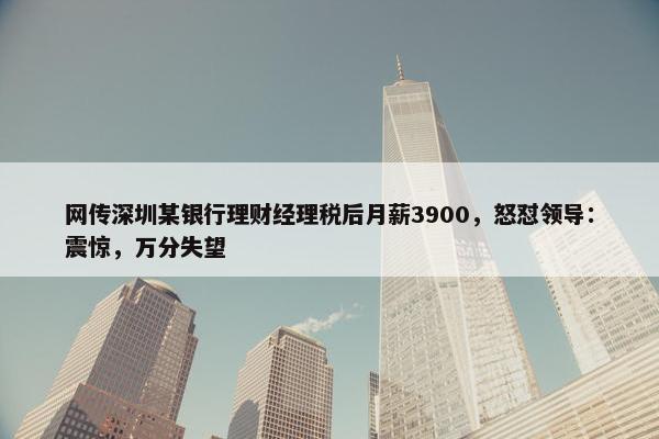 网传深圳某银行理财经理税后月薪3900，怒怼领导：震惊，万分失望