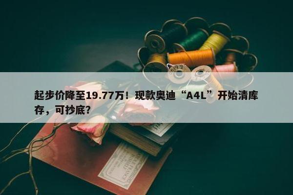 起步价降至19.77万！现款奥迪“A4L”开始清库存，可抄底？