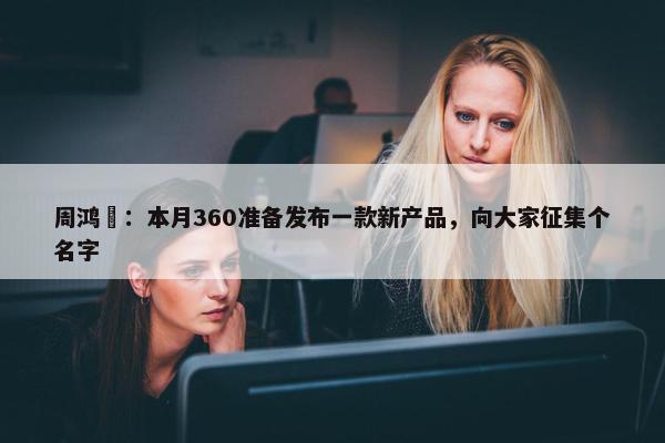 周鸿祎：本月360准备发布一款新产品，向大家征集个名字