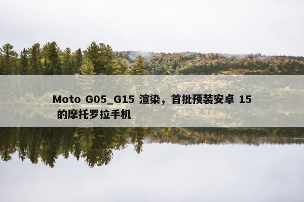 Moto G05_G15 渲染，首批预装安卓 15 的摩托罗拉手机