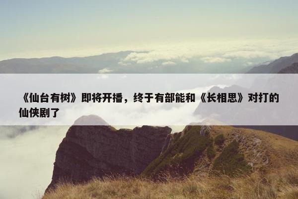 《仙台有树》即将开播，终于有部能和《长相思》对打的仙侠剧了