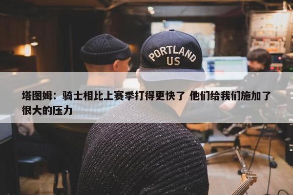 塔图姆：骑士相比上赛季打得更快了 他们给我们施加了很大的压力