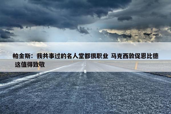 帕金斯：我共事过的名人堂都很职业 马克西敦促恩比德 这值得致敬