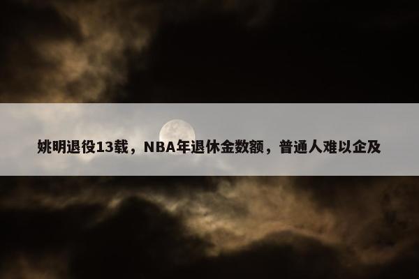 姚明退役13载，NBA年退休金数额，普通人难以企及