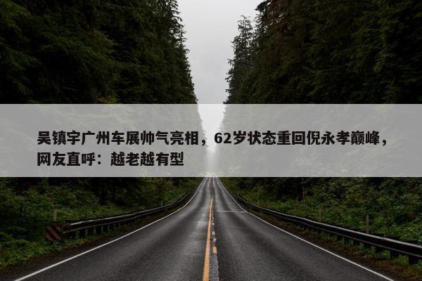 吴镇宇广州车展帅气亮相，62岁状态重回倪永孝巅峰，网友直呼：越老越有型