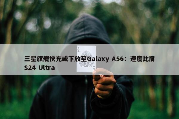 三星旗舰快充或下放至Galaxy A56：速度比肩S24 Ultra