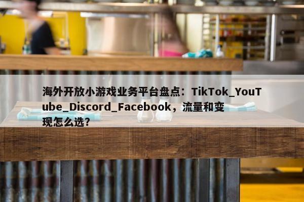 海外开放小游戏业务平台盘点：TikTok_YouTube_Discord_Facebook，流量和变现怎么选？